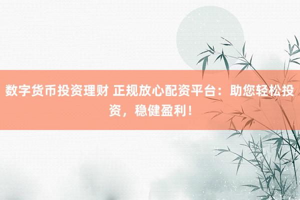 数字货币投资理财 正规放心配资平台：助您轻松投资，稳健盈利！