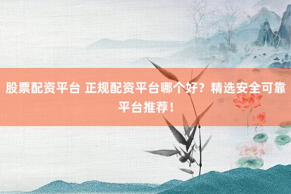 股票配资平台 正规配资平台哪个好？精选安全可靠平台推荐！
