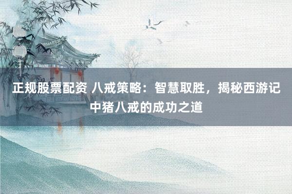 正规股票配资 八戒策略：智慧取胜，揭秘西游记中猪八戒的成功之道