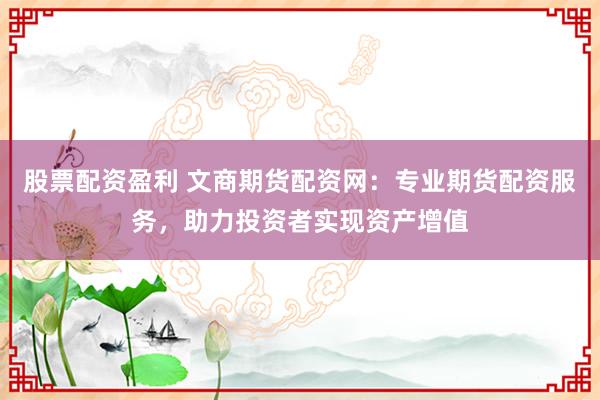 股票配资盈利 文商期货配资网：专业期货配资服务，助力投资者实现资产增值