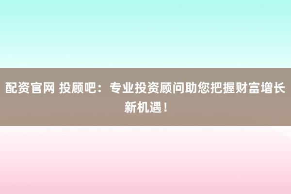 配资官网 投顾吧：专业投资顾问助您把握财富增长新机遇！