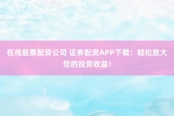 在线股票配资公司 证券配资APP下载：轻松放大您的投资收益！