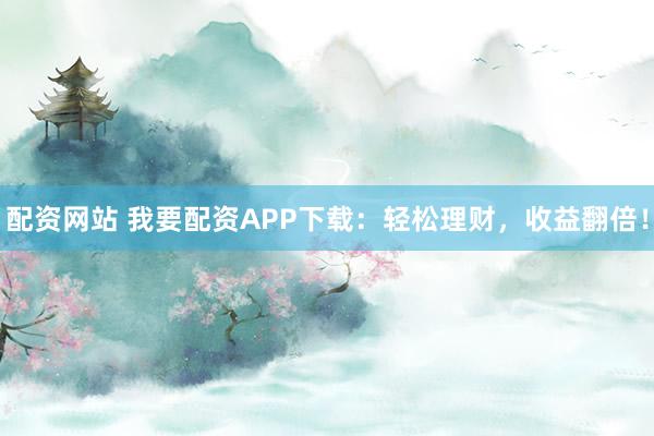 配资网站 我要配资APP下载：轻松理财，收益翻倍！