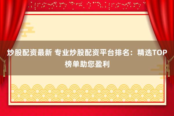 炒股配资最新 专业炒股配资平台排名：精选TOP榜单助您盈利