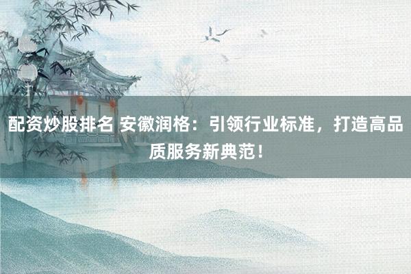 配资炒股排名 安徽润格：引领行业标准，打造高品质服务新典范！