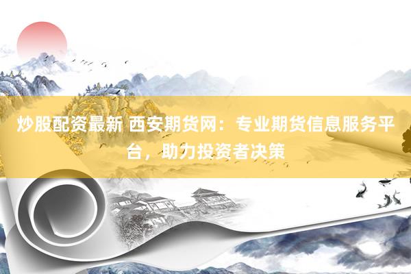 炒股配资最新 西安期货网：专业期货信息服务平台，助力投资者决策