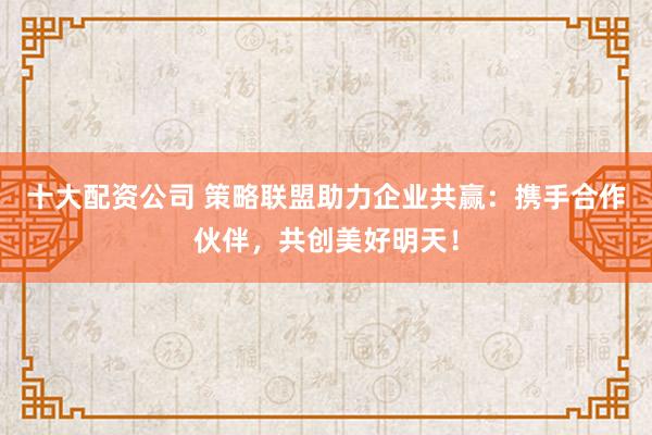 十大配资公司 策略联盟助力企业共赢：携手合作伙伴，共创美好明天！