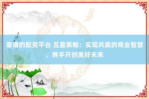 靠谱的配资平台 互盈策略：实现共赢的商业智慧，携手开创美好未来