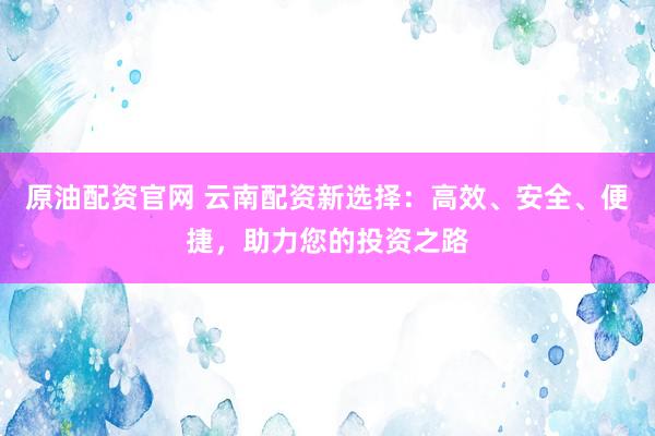 原油配资官网 云南配资新选择：高效、安全、便捷，助力您的投资之路