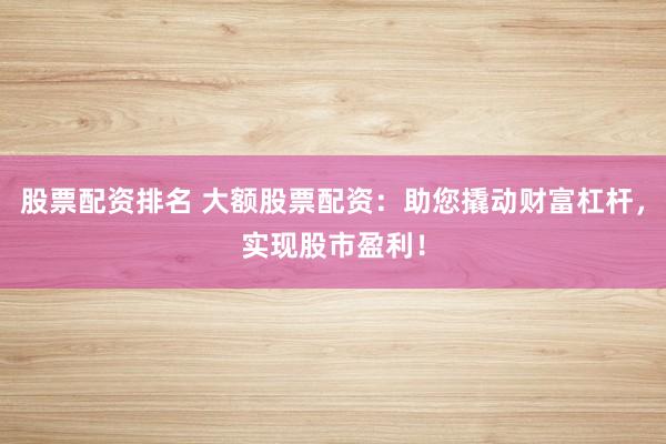 股票配资排名 大额股票配资：助您撬动财富杠杆，实现股市盈利！