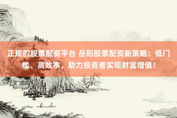 正规的股票配资平台 岳阳股票配资新策略：低门槛、高效率，助力投资者实现财富增值！