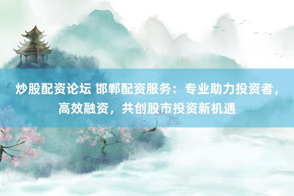 炒股配资论坛 邯郸配资服务：专业助力投资者，高效融资，共创股市投资新机遇