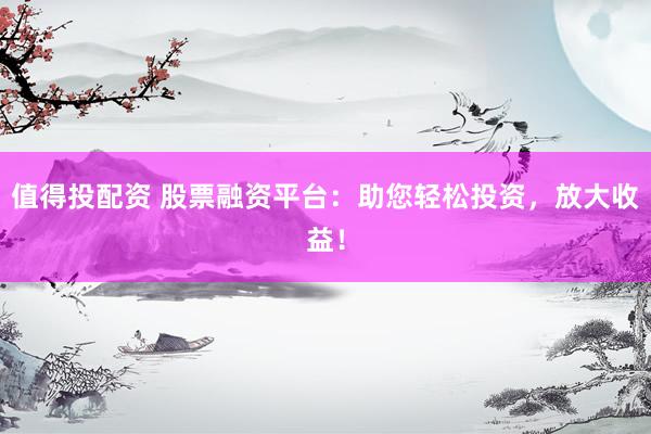 值得投配资 股票融资平台：助您轻松投资，放大收益！