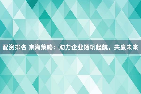 配资排名 京海策略：助力企业扬帆起航，共赢未来