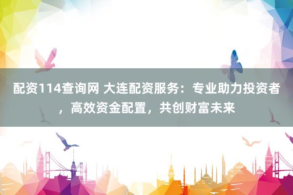 配资114查询网 大连配资服务：专业助力投资者，高效资金配置，共创财富未来