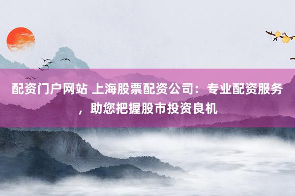配资门户网站 上海股票配资公司：专业配资服务，助您把握股市投资良机