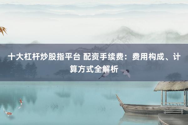 十大杠杆炒股指平台 配资手续费：费用构成、计算方式全解析