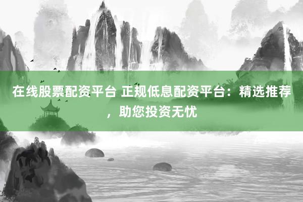 在线股票配资平台 正规低息配资平台：精选推荐，助您投资无忧