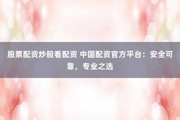 股票配资炒股看配资 中国配资官方平台：安全可靠，专业之选