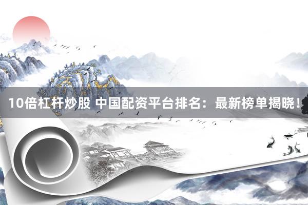 10倍杠杆炒股 中国配资平台排名：最新榜单揭晓！
