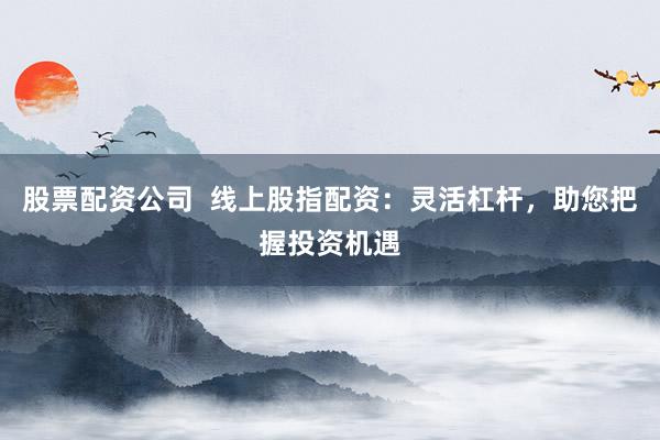 股票配资公司  线上股指配资：灵活杠杆，助您把握投资机遇