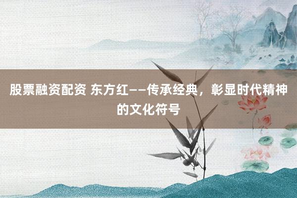 股票融资配资 东方红——传承经典，彰显时代精神的文化符号