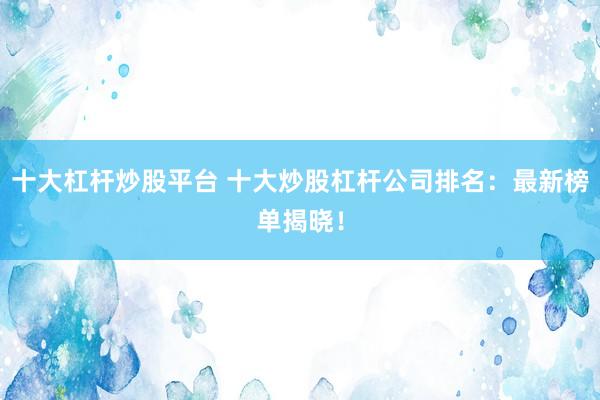 十大杠杆炒股平台 十大炒股杠杆公司排名：最新榜单揭晓！
