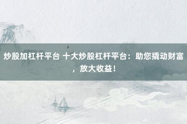炒股加杠杆平台 十大炒股杠杆平台：助您撬动财富，放大收益！