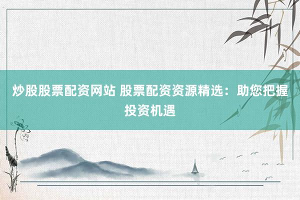 炒股股票配资网站 股票配资资源精选：助您把握投资机遇