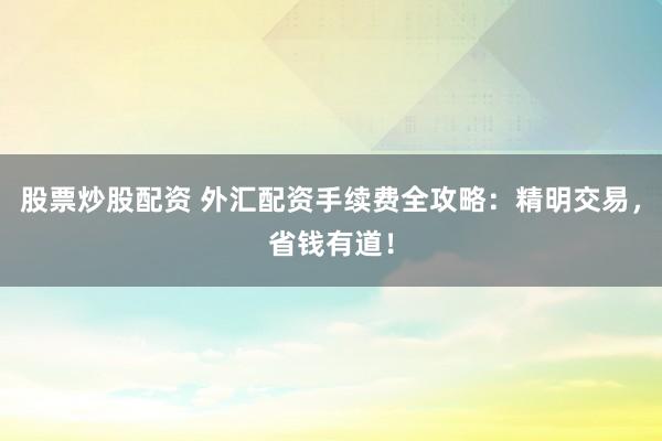 股票炒股配资 外汇配资手续费全攻略：精明交易，省钱有道！