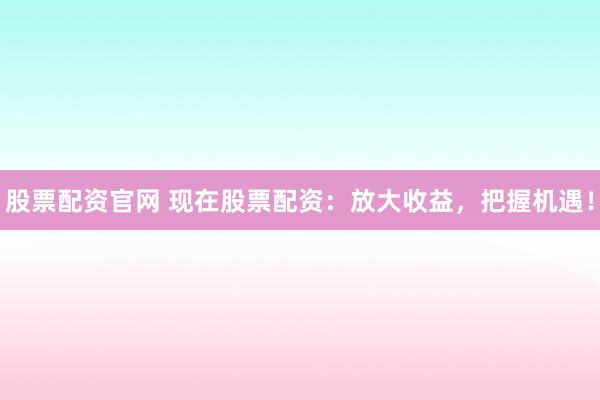 股票配资官网 现在股票配资：放大收益，把握机遇！