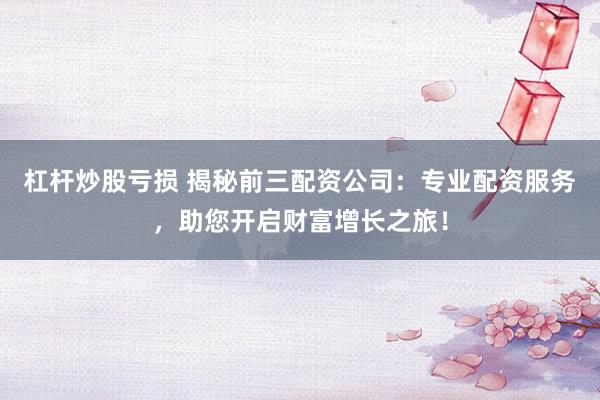杠杆炒股亏损 揭秘前三配资公司：专业配资服务，助您开启财富增长之旅！