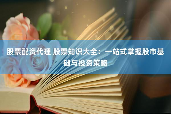 股票配资代理 股票知识大全：一站式掌握股市基础与投资策略