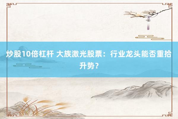 炒股10倍杠杆 大族激光股票：行业龙头能否重拾升势？