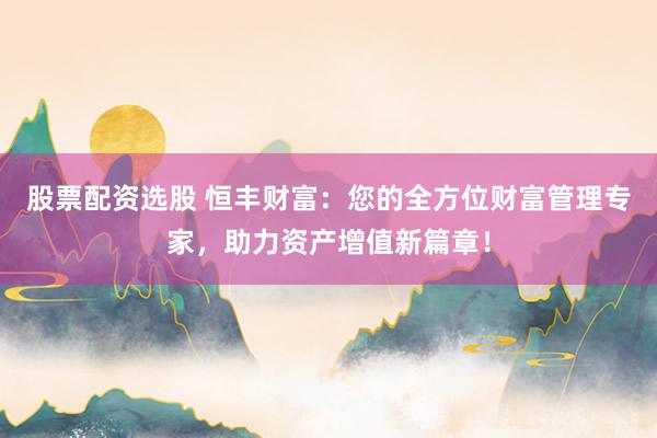 股票配资选股 恒丰财富：您的全方位财富管理专家，助力资产增值新篇章！
