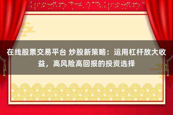 在线股票交易平台 炒股新策略：运用杠杆放大收益，高风险高回报的投资选择