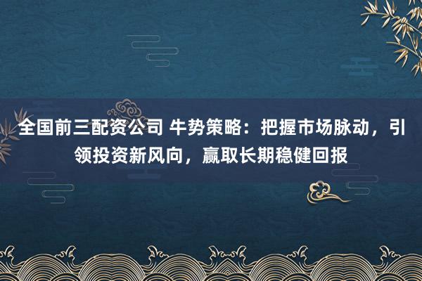 全国前三配资公司 牛势策略：把握市场脉动，引领投资新风向，赢取长期稳健回报