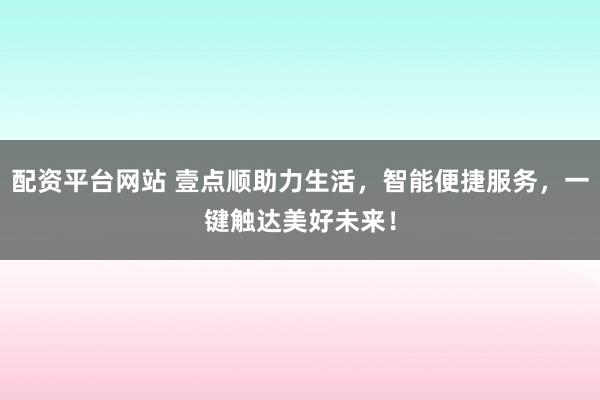 配资平台网站 壹点顺助力生活，智能便捷服务，一键触达美好未来！