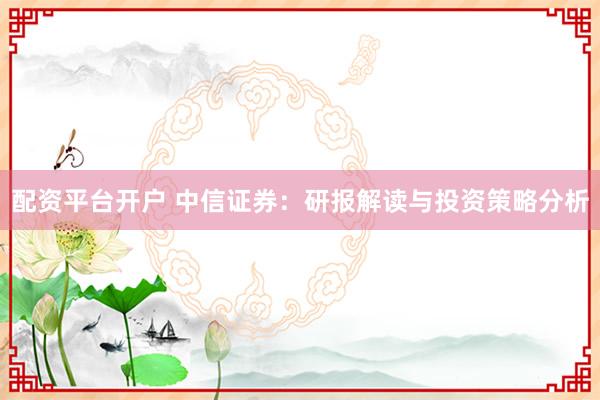 配资平台开户 中信证券：研报解读与投资策略分析