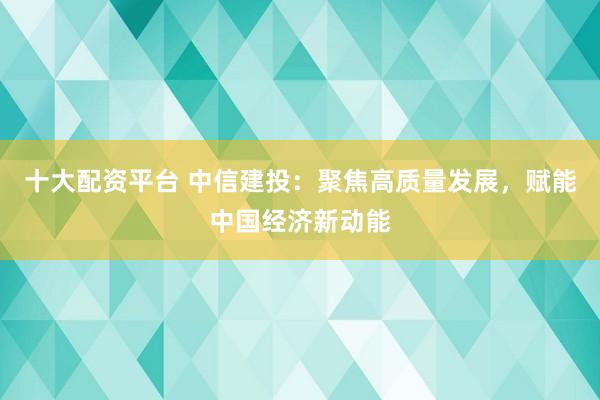 十大配资平台 中信建投：聚焦高质量发展，赋能中国经济新动能