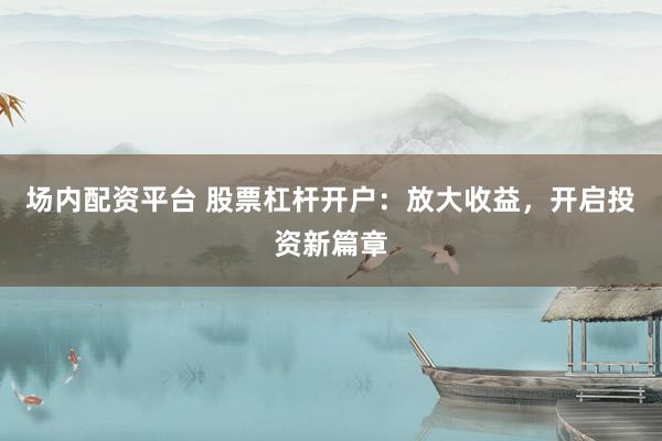 场内配资平台 股票杠杆开户：放大收益，开启投资新篇章