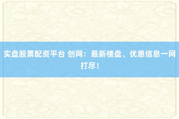 实盘股票配资平台 创网：最新楼盘、优惠信息一网打尽！
