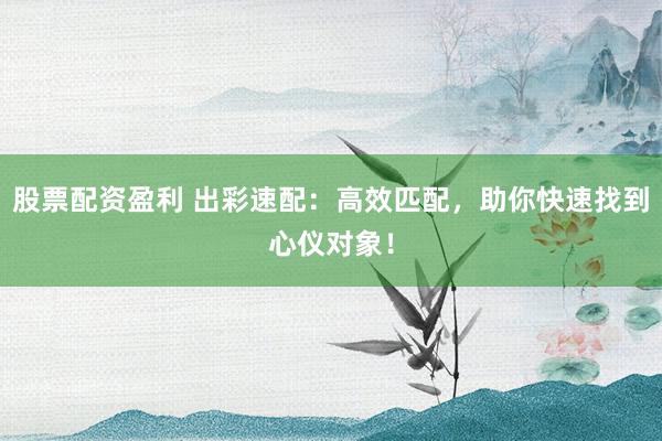 股票配资盈利 出彩速配：高效匹配，助你快速找到心仪对象！