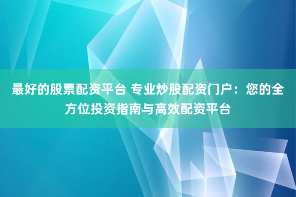最好的股票配资平台 专业炒股配资门户：您的全方位投资指南与高效配资平台