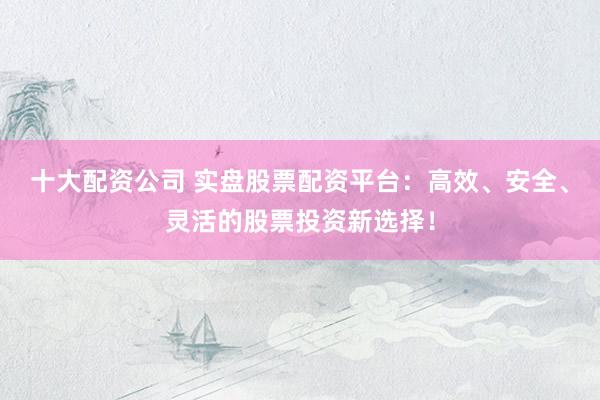 十大配资公司 实盘股票配资平台：高效、安全、灵活的股票投资新选择！