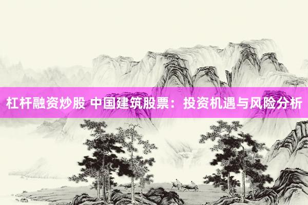 杠杆融资炒股 中国建筑股票：投资机遇与风险分析