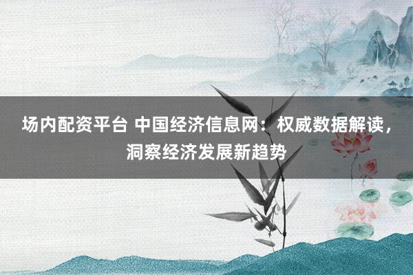 场内配资平台 中国经济信息网：权威数据解读，洞察经济发展新趋势