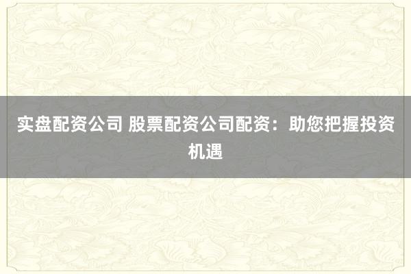 实盘配资公司 股票配资公司配资：助您把握投资机遇