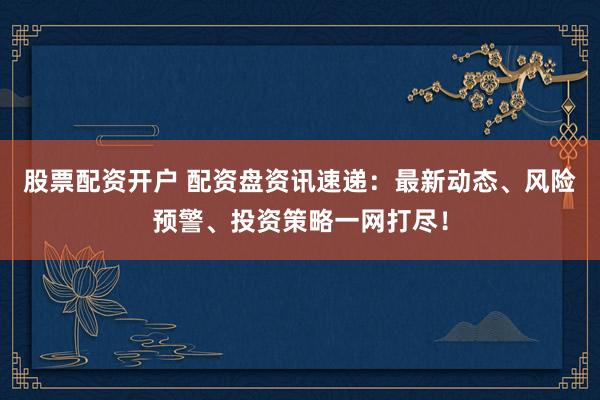 股票配资开户 配资盘资讯速递：最新动态、风险预警、投资策略一网打尽！