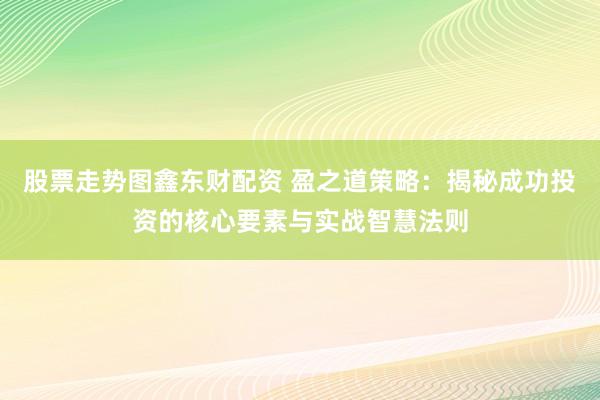 股票走势图鑫东财配资 盈之道策略：揭秘成功投资的核心要素与实战智慧法则